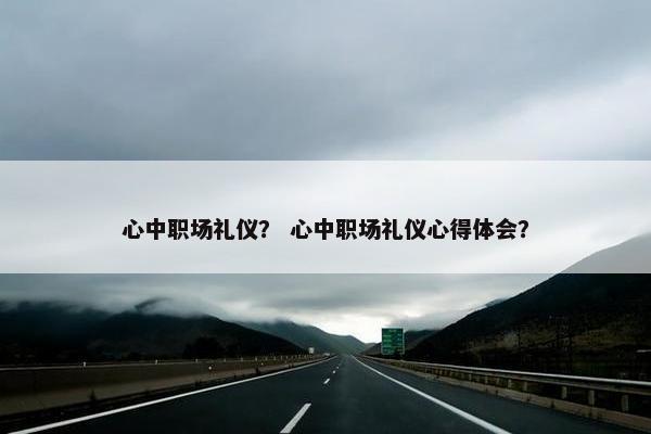 心中职场礼仪？ 心中职场礼仪心得体会？