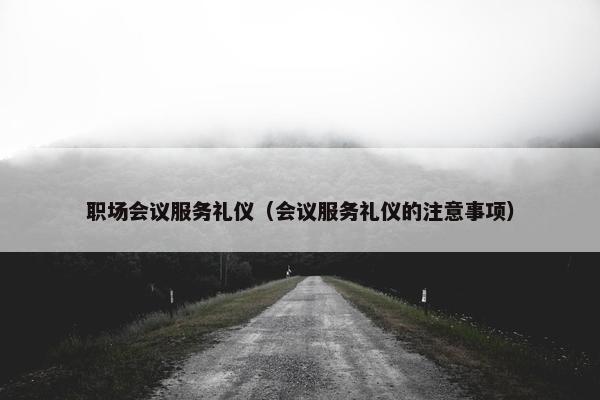 职场会议服务礼仪（会议服务礼仪的注意事项）