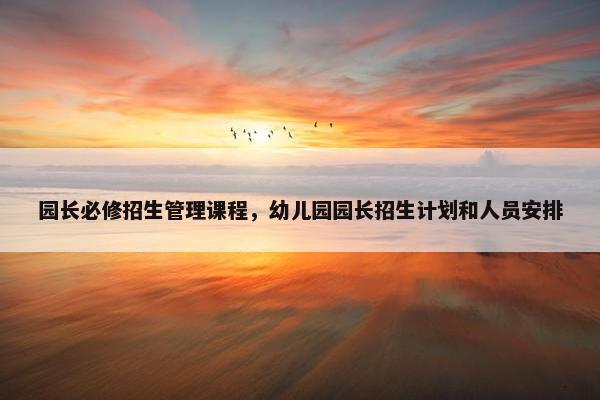 园长必修招生管理课程，幼儿园园长招生计划和人员安排