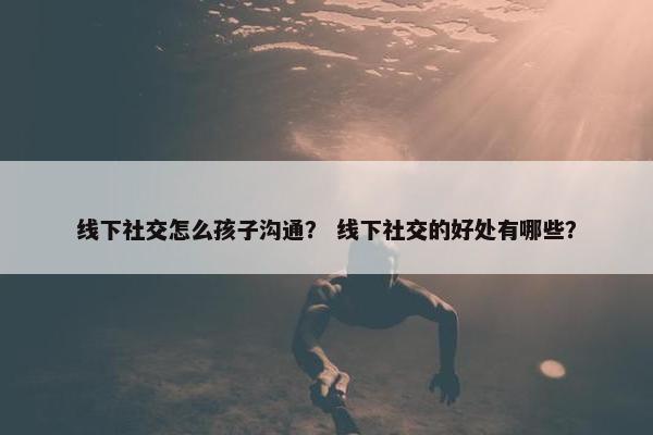 线下社交怎么孩子沟通？ 线下社交的好处有哪些？