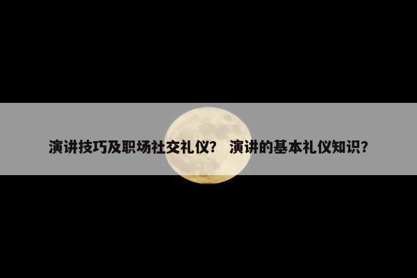 演讲技巧及职场社交礼仪？ 演讲的基本礼仪知识？