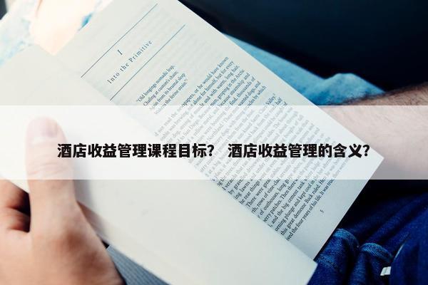酒店收益管理课程目标？ 酒店收益管理的含义？
