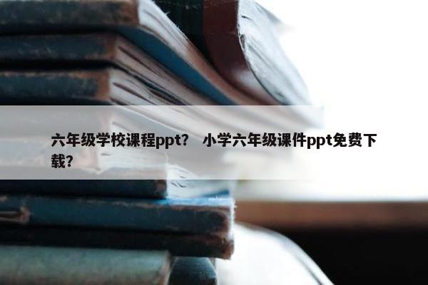六年级学校课程ppt？ 小学六年级课件ppt免费下载？