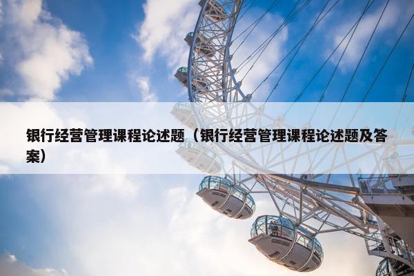 银行经营管理课程论述题（银行经营管理课程论述题及答案）