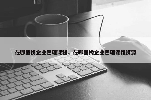 在哪里找企业管理课程，在哪里找企业管理课程资源
