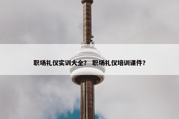 职场礼仪实训大全？ 职场礼仪培训课件？