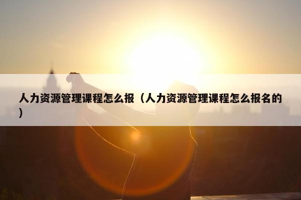 人力资源管理课程怎么报（人力资源管理课程怎么报名的）