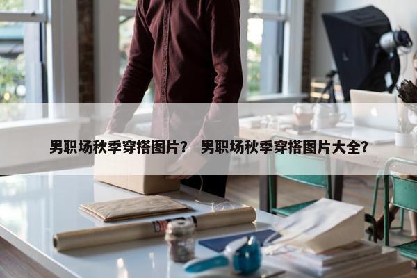 男职场秋季穿搭图片？ 男职场秋季穿搭图片大全？