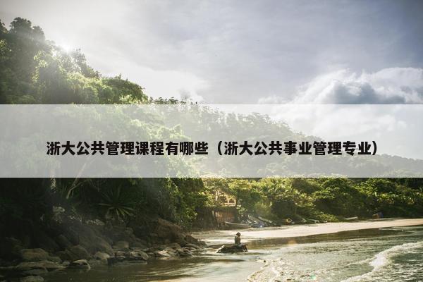 浙大公共管理课程有哪些（浙大公共事业管理专业）