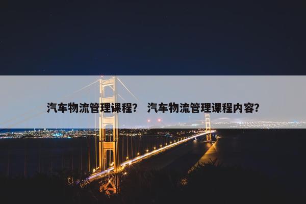 汽车物流管理课程？ 汽车物流管理课程内容？
