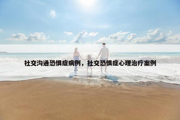 社交沟通恐惧症病例，社交恐惧症心理治疗案例