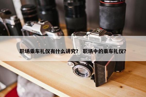 职场乘车礼仪有什么讲究？ 职场中的乘车礼仪？