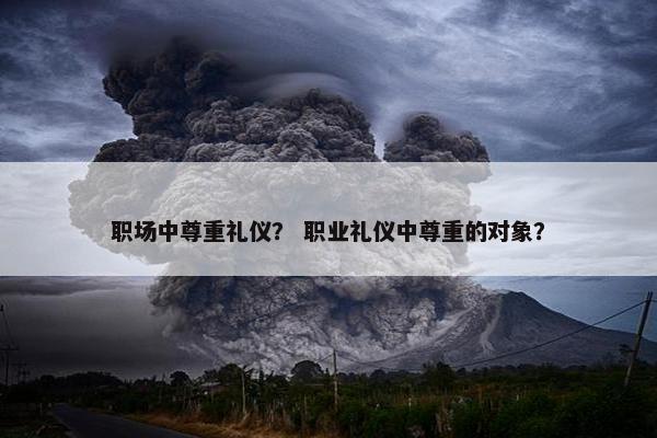 职场中尊重礼仪？ 职业礼仪中尊重的对象？