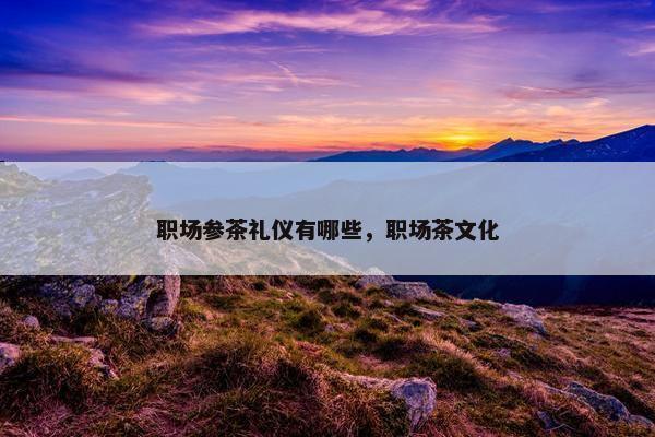 职场参茶礼仪有哪些，职场茶文化