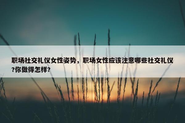 职场社交礼仪女性姿势，职场女性应该注意哪些社交礼仪?你做得怎样?
