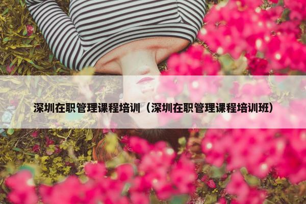 深圳在职管理课程培训（深圳在职管理课程培训班）