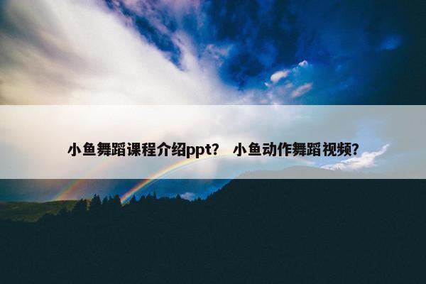 小鱼舞蹈课程介绍ppt？ 小鱼动作舞蹈视频？