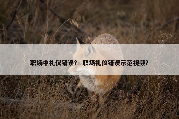 职场中礼仪错误？ 职场礼仪错误示范视频？