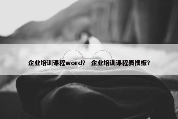 企业培训课程word？ 企业培训课程表模板？