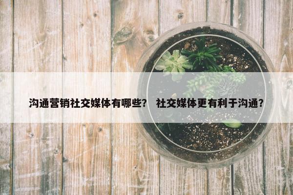 沟通营销社交媒体有哪些？ 社交媒体更有利于沟通？