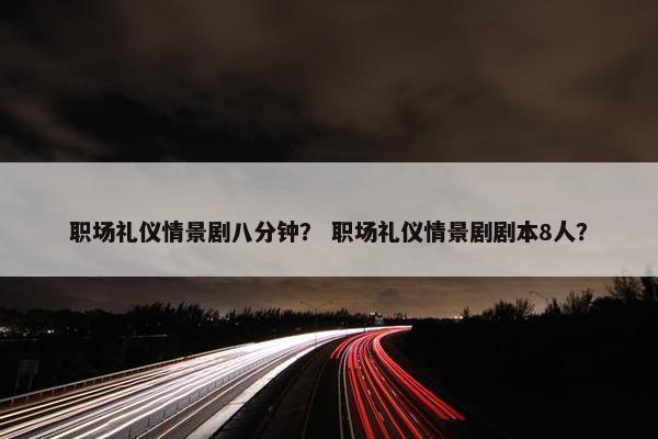 职场礼仪情景剧八分钟？ 职场礼仪情景剧剧本8人？