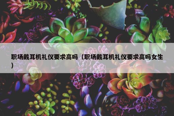 职场戴耳机礼仪要求高吗（职场戴耳机礼仪要求高吗女生）