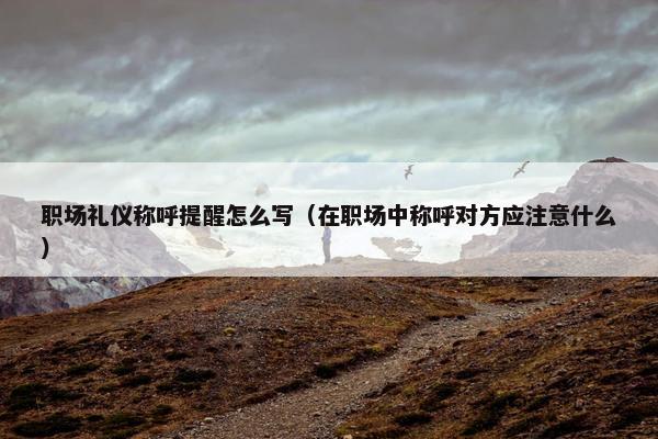 职场礼仪称呼提醒怎么写（在职场中称呼对方应注意什么）