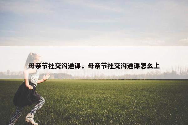 母亲节社交沟通课，母亲节社交沟通课怎么上