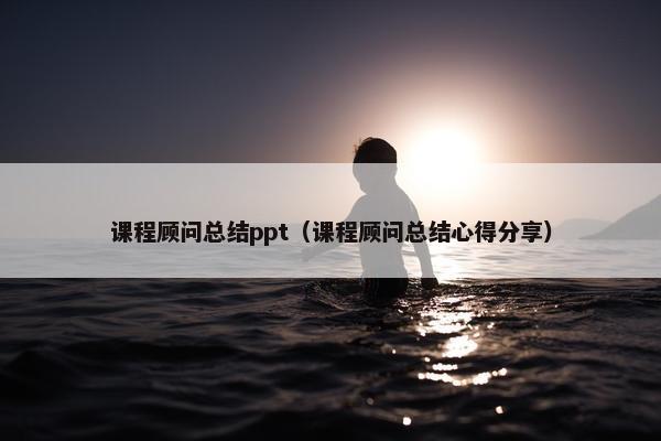 课程顾问总结ppt（课程顾问总结心得分享）