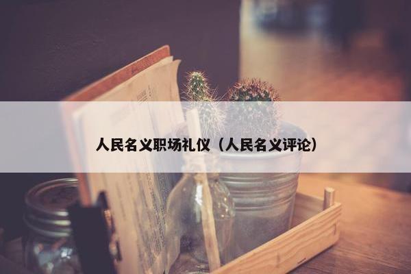 人民名义职场礼仪（人民名义评论）