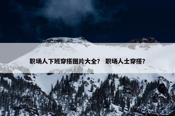职场人下班穿搭图片大全？ 职场人士穿搭？
