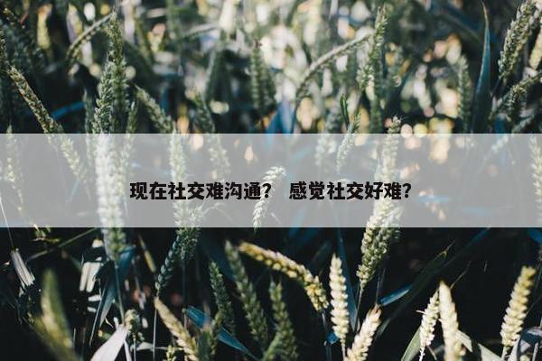 现在社交难沟通？ 感觉社交好难？