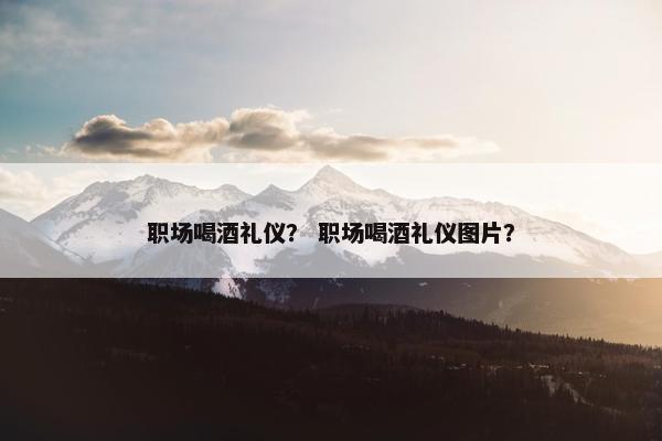 职场喝酒礼仪？ 职场喝酒礼仪图片？