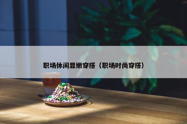 职场休闲显嫩穿搭（职场时尚穿搭）