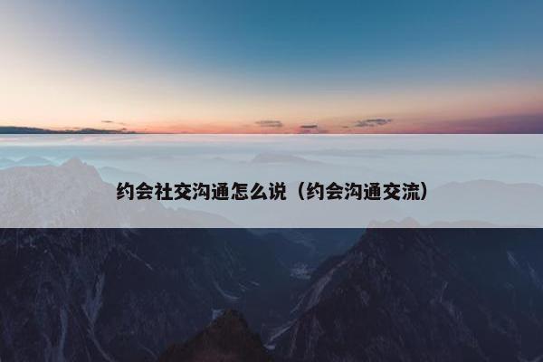 约会社交沟通怎么说（约会沟通交流）