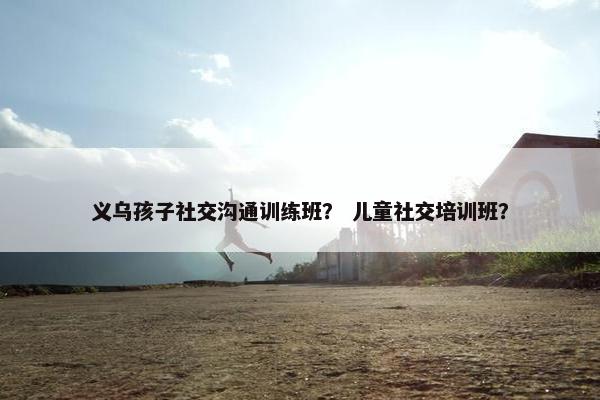 义乌孩子社交沟通训练班？ 儿童社交培训班？