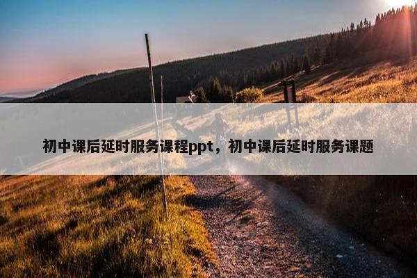 初中课后延时服务课程ppt，初中课后延时服务课题