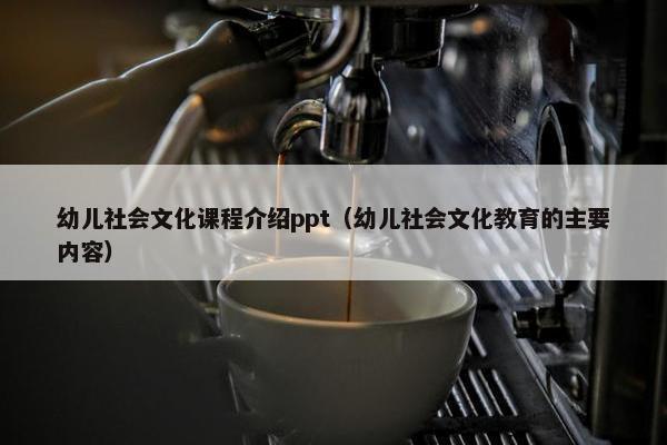 幼儿社会文化课程介绍ppt（幼儿社会文化教育的主要内容）