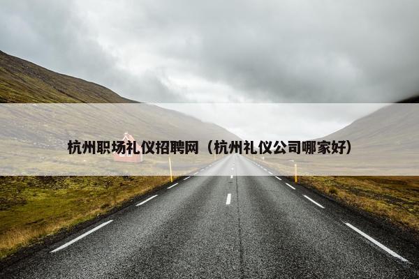 杭州职场礼仪招聘网（杭州礼仪公司哪家好）