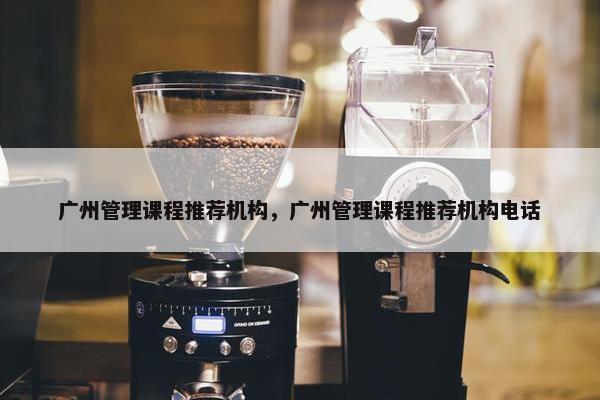 广州管理课程推荐机构，广州管理课程推荐机构电话