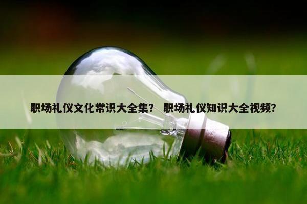 职场礼仪文化常识大全集？ 职场礼仪知识大全视频？