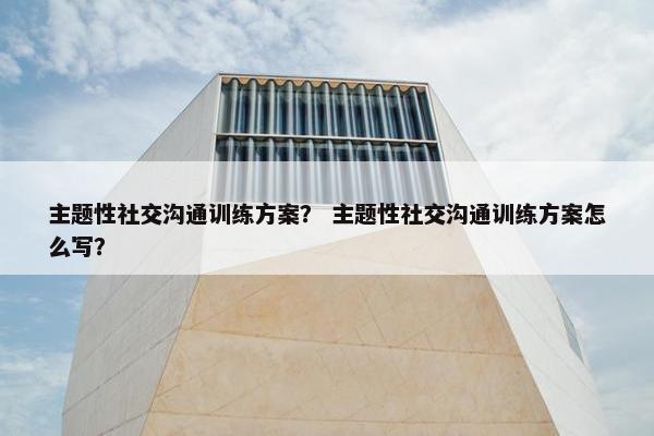 主题性社交沟通训练方案？ 主题性社交沟通训练方案怎么写？