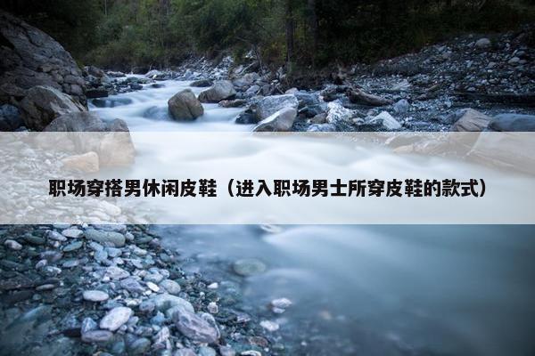 职场穿搭男休闲皮鞋（进入职场男士所穿皮鞋的款式）