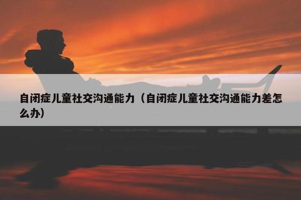 自闭症儿童社交沟通能力（自闭症儿童社交沟通能力差怎么办）