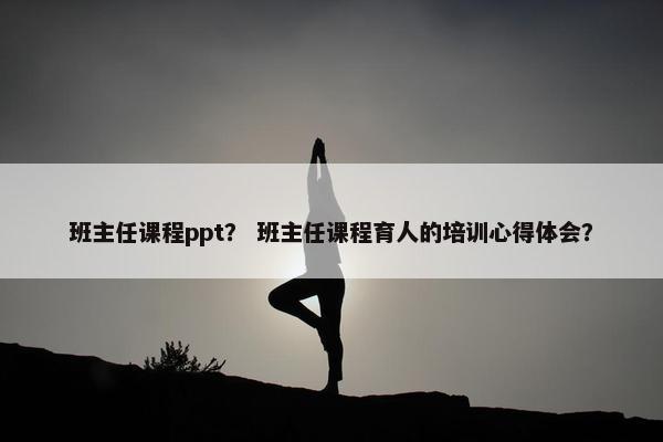 班主任课程ppt？ 班主任课程育人的培训心得体会？