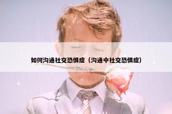 如何沟通社交恐惧症（沟通中社交恐惧症）