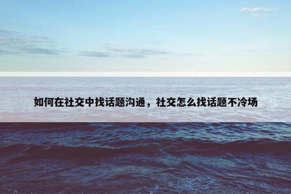 如何在社交中找话题沟通，社交怎么找话题不冷场