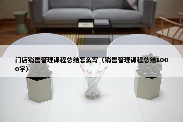 门店销售管理课程总结怎么写（销售管理课程总结1000字）