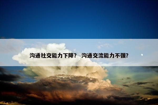 沟通社交能力下降？ 沟通交流能力不强？