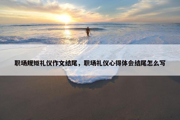 职场规矩礼仪作文结尾，职场礼仪心得体会结尾怎么写